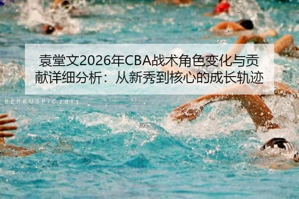 袁堂文2026年CBA战术角色变化与贡献详细分析：从新秀到核心的成长轨迹